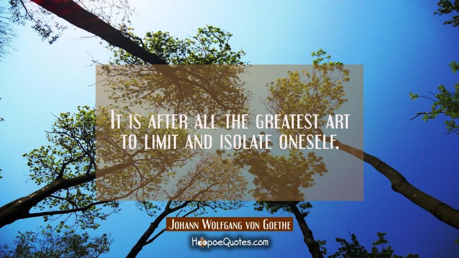 It is after all the greatest art to limit and isolate oneself. Johann Wolfgang von Goethe Quotes