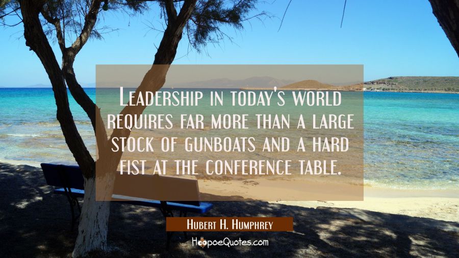 Leadership in today's world requires far more than a large stock of gunboats and a hard fist at the Hubert H. Humphrey Quotes