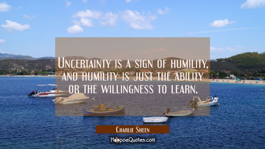 Uncertainty is a sign of humility and humility is just the ability or the willingness to learn. Charlie Sheen Quotes