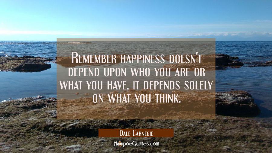 Remember happiness doesn't depend upon who you are or what you have, it depends solely on what you  Dale Carnegie Quotes