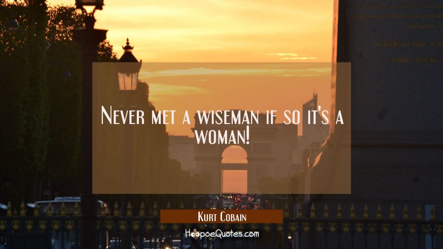 Never met a wiseman if so it's a woman! Kurt Cobain Quotes