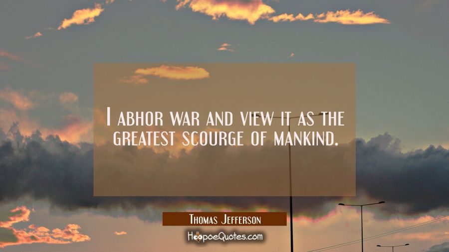 I abhor war and view it as the greatest scourge of mankind. Thomas Jefferson Quotes