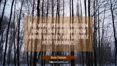 The world perishes not from bandits and fires but from hatred hostility and all these petty squabbl