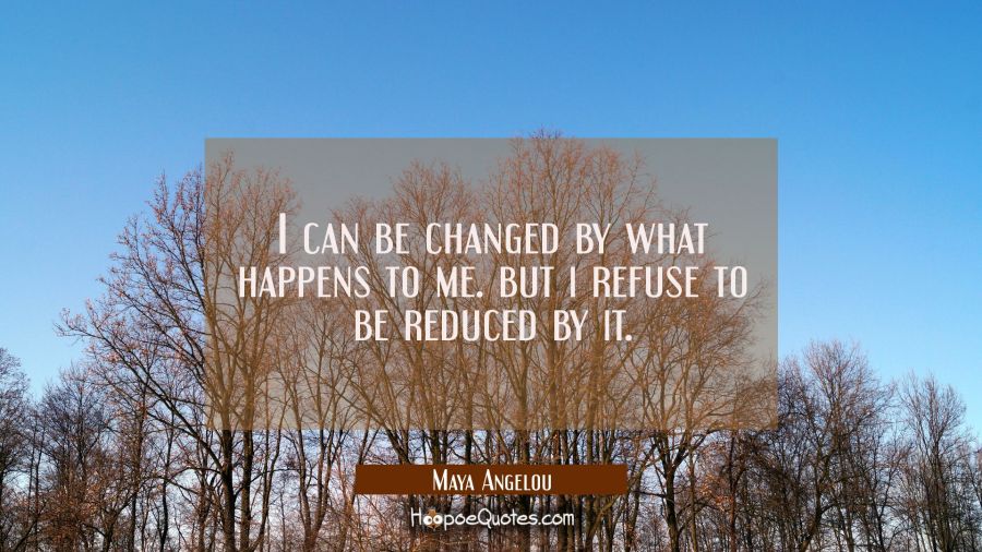 i can be changed by what happens to me. But i refuse to be reduced by it. Maya Angelou Quotes