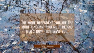 The more dependent you are the more ignorant you must be and that&#039;s how they want you.