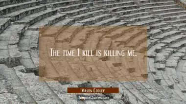 The time I kill is killing me.