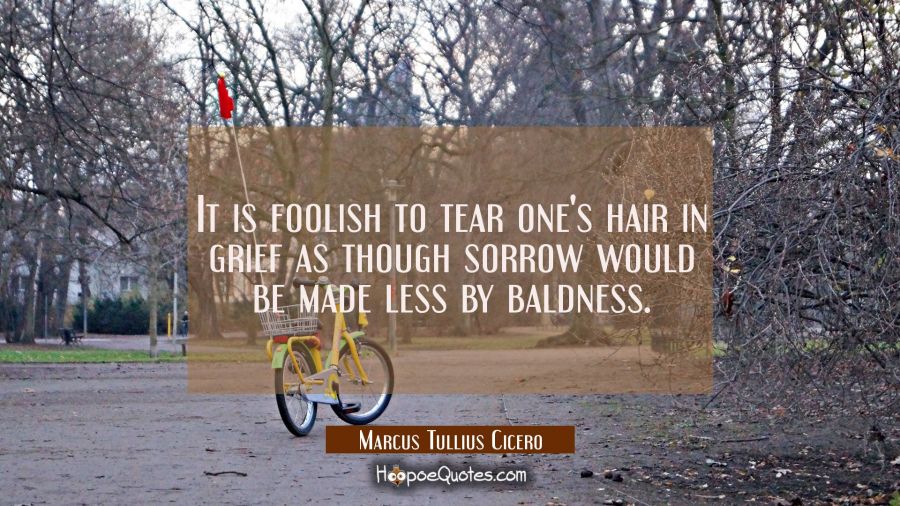 It is foolish to tear one's hair in grief as though sorrow would be made less by baldness. Marcus Tullius Cicero Quotes