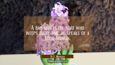 A bad man is the sort who weeps every time he speaks of a good woman. H. L. Mencken Quotes