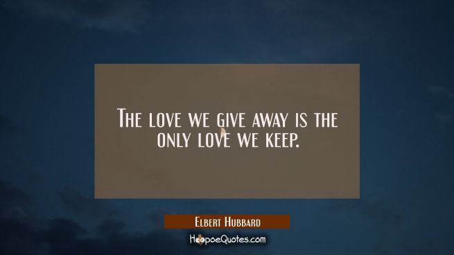 The love we give away is the only love we keep.