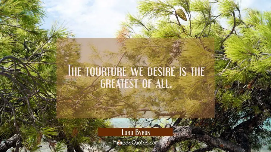 The tourture we desire is the greatest of all. Lord Byron Quotes