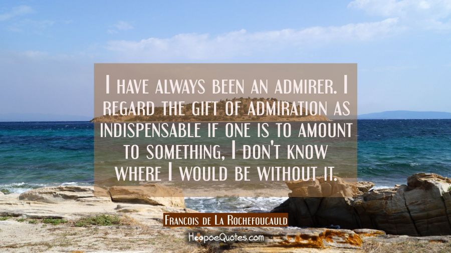 I have always been an admirer. I regard the gift of admiration as indispensable if one is to amount Francois de La Rochefoucauld Quotes