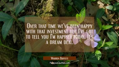 Over that time we&#039;ve been happy with that investment but I&#039;ve got to tell you I&#039;m happier today. It Warren Buffett Quotes