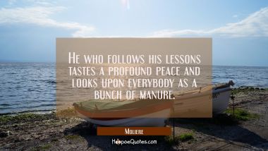 He who follows his lessons tastes a profound peace and looks upon everybody as a bunch of manure. Moliere Quotes
