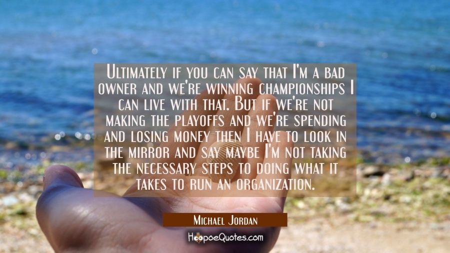 Ultimately if you can say that I'm a bad owner and we're winning championships I can live with that Michael Jordan Quotes