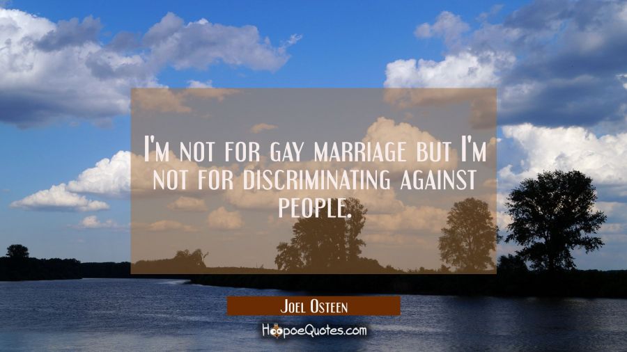 I'm not for gay marriage but I'm not for discriminating against people. Joel Osteen Quotes