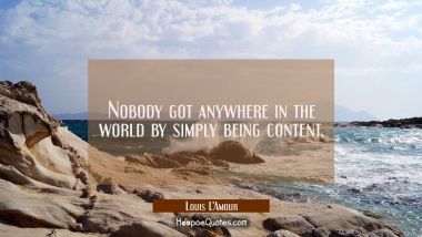 Nobody got anywhere in the world by simply being content.