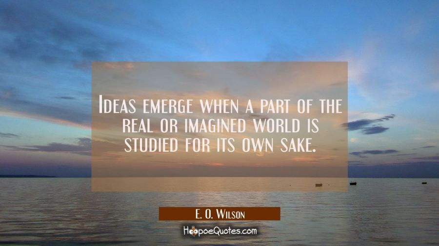 Ideas emerge when a part of the real or imagined world is studied for its own sake. E. O. Wilson Quotes