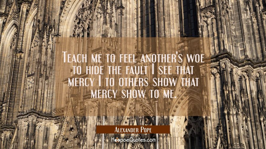 Teach me to feel another's woe to hide the fault I see that mercy I to others show that mercy show  Alexander Pope Quotes