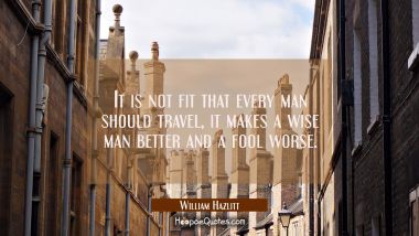 It is not fit that every man should travel, it makes a wise man better and a fool worse. William Hazlitt Quotes