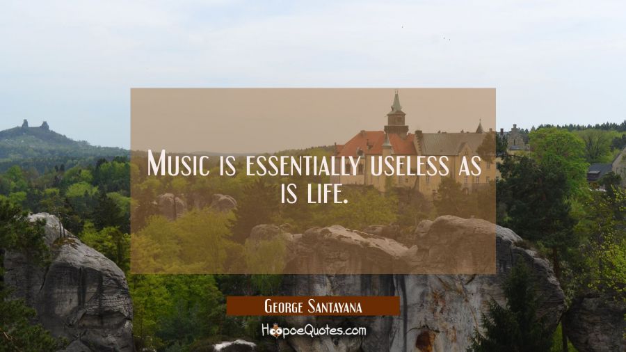 Music is essentially useless as is life. George Santayana Quotes