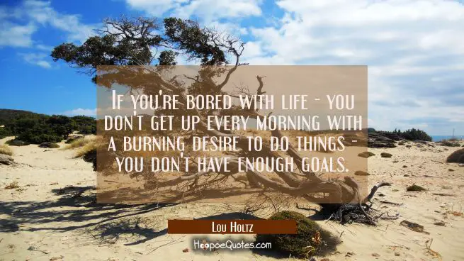 If you're bored with life - you don't get up every morning with a burning desire to do things - you