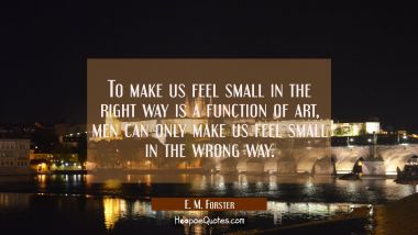 To make us feel small in the right way is a function of art, men can only make us feel small in the