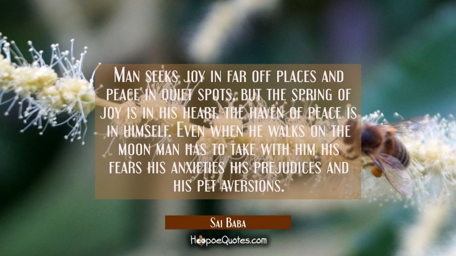 Man seeks joy in far off places and peace in quiet spots, but the spring of joy is in his heart. th Sai Baba Quotes