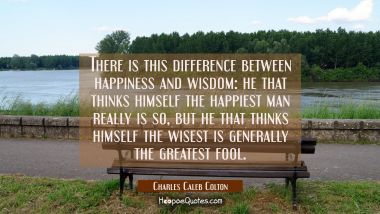 There is this difference between happiness and wisdom: he that thinks himself the happiest man real Charles Caleb Colton Quotes