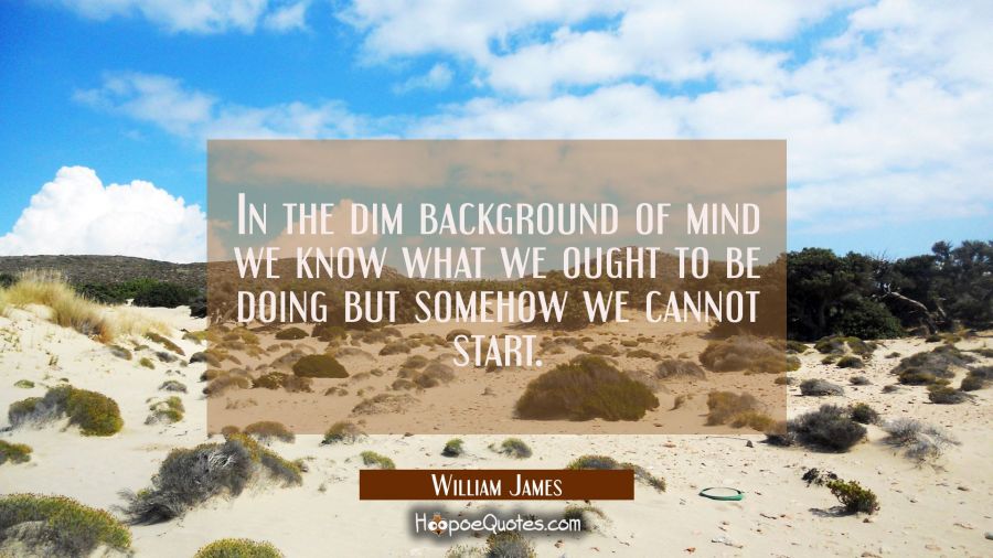 In the dim background of mind we know what we ought to be doing but somehow we cannot start. William James Quotes