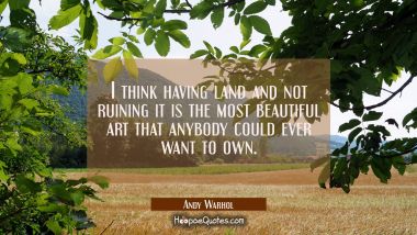 I think having land and not ruining it is the most beautiful art that anybody could ever want to ow Andy Warhol Quotes