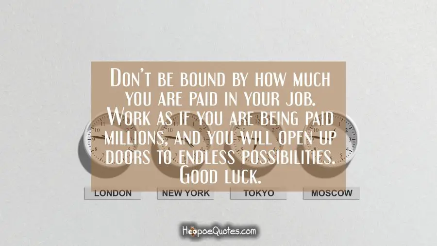 Don’t be bound by how much you are paid in your job. Work as if you are being paid millions, and you will open up doors to endless possibilities. Good luck. New Job Quotes