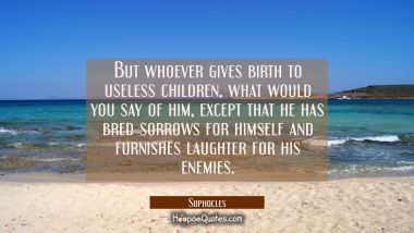 But whoever gives birth to useless children what would you say of him except that he has bred sorro Sophocles Quotes