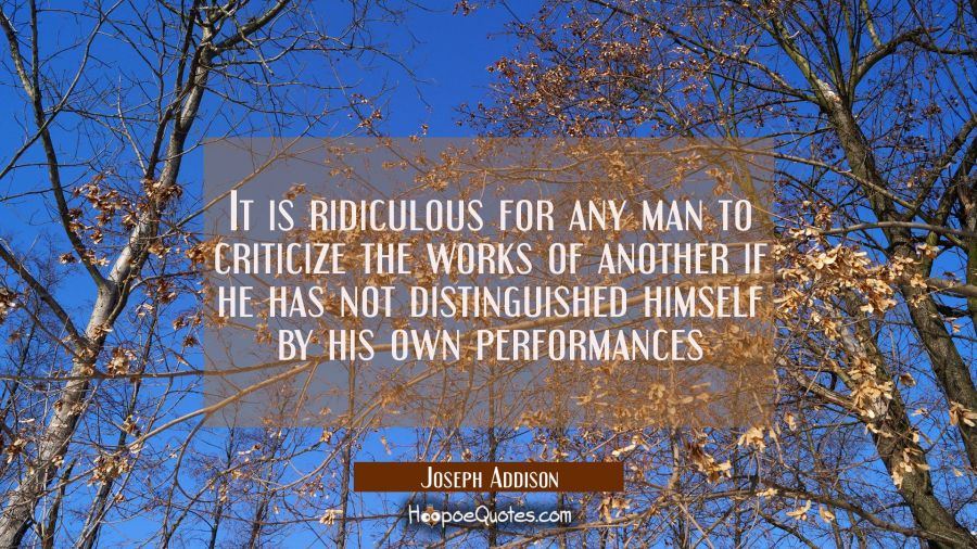 It is ridiculous for any man to criticize the works of another if he has not distinguished himself  Joseph Addison Quotes