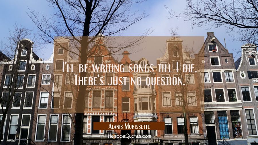 I'll be writing songs till I die. There's just no question. Alanis Morissette Quotes