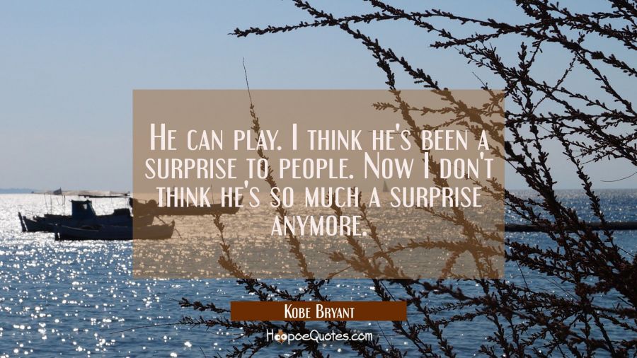 He can play. I think he's been a surprise to people. Now I don't think he's so much a surprise anym Kobe Bryant Quotes