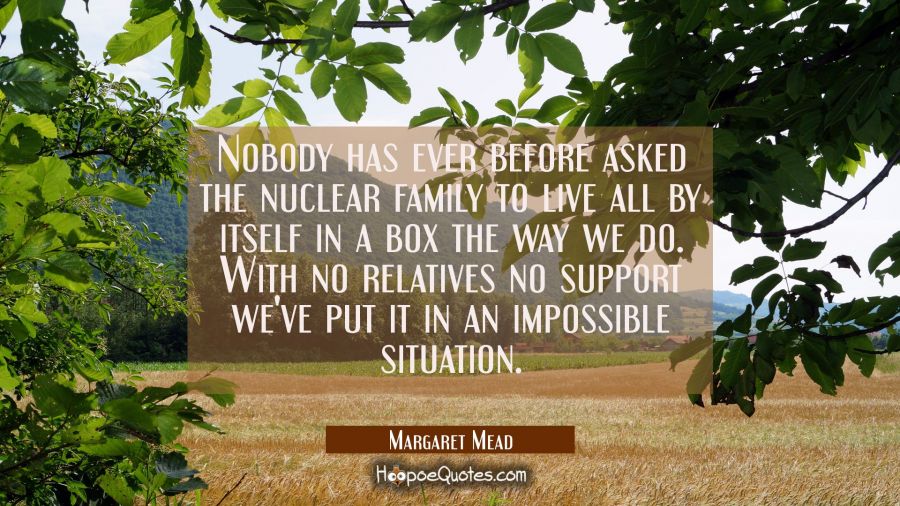 Nobody has ever before asked the nuclear family to live all by itself in a box the way we do. With  Margaret Mead Quotes