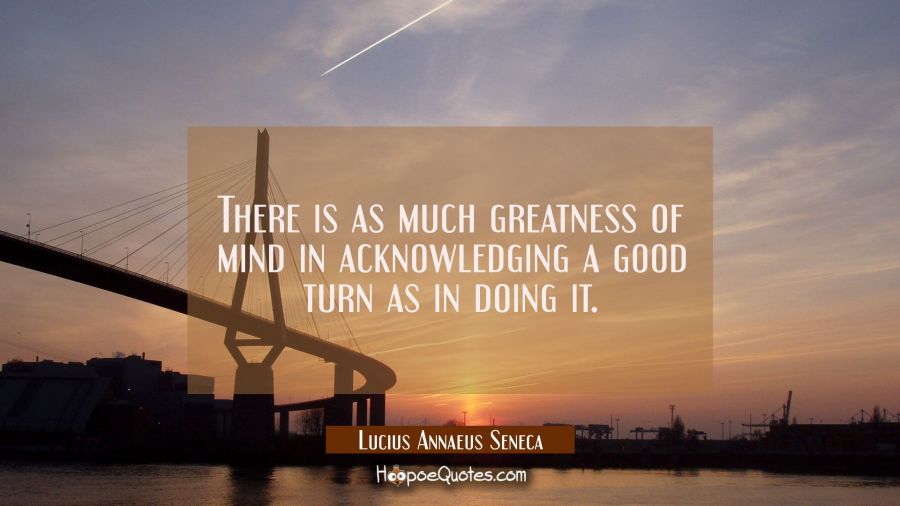 There is as much greatness of mind in acknowledging a good turn as in doing it. Lucius Annaeus Seneca Quotes