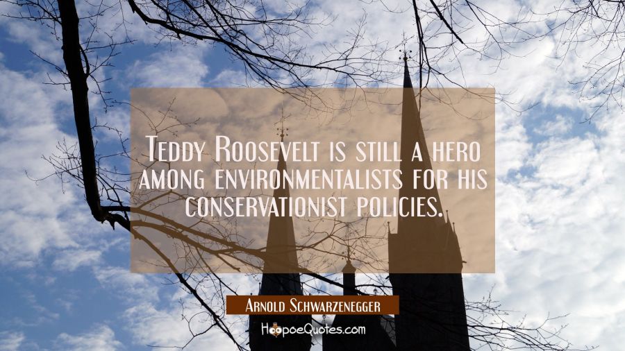 Teddy Roosevelt is still a hero among environmentalists for his conservationist policies. Arnold Schwarzenegger Quotes