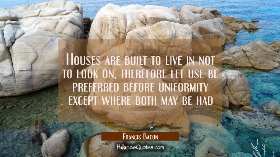 Houses are built to live in not to look on, therefore let use be preferred before uniformity except Francis Bacon Quotes