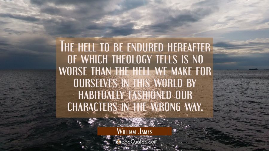 The hell to be endured hereafter of which theology tells is no worse than the hell we make for ours William James Quotes