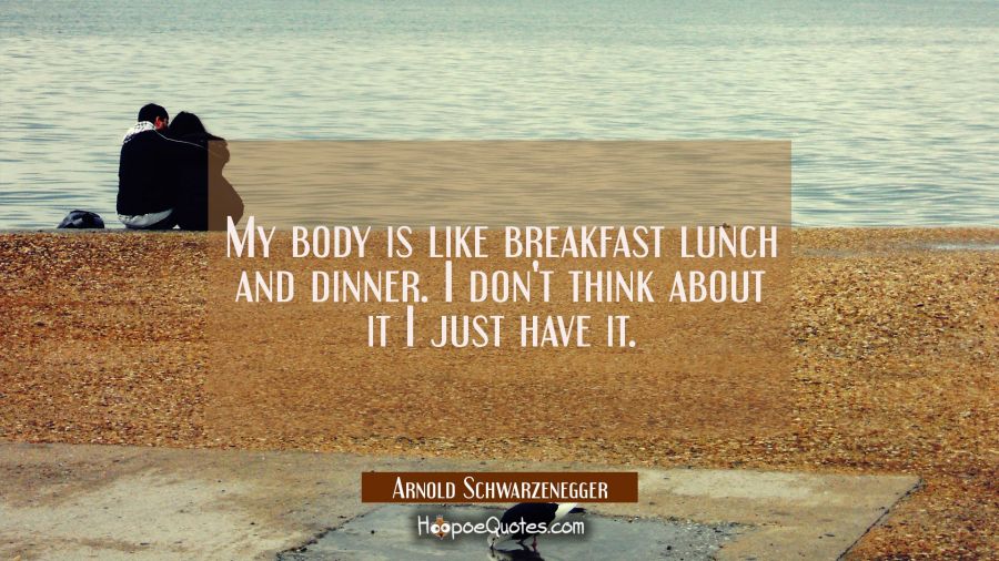 My body is like breakfast lunch and dinner. I don't think about it I just have it. Arnold Schwarzenegger Quotes