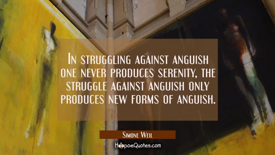 In struggling against anguish one never produces serenity, the struggle against anguish only produc Simone Weil Quotes