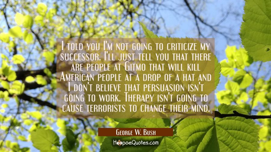 I told you I'm not going to criticize my successor. I'll just tell you that there are people at Git George W. Bush Quotes