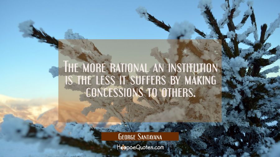 The more rational an institution is the less it suffers by making concessions to others. George Santayana Quotes