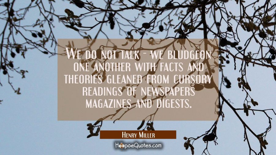 We do not talk - we bludgeon one another with facts and theories gleaned from cursory readings of n Henry Miller Quotes