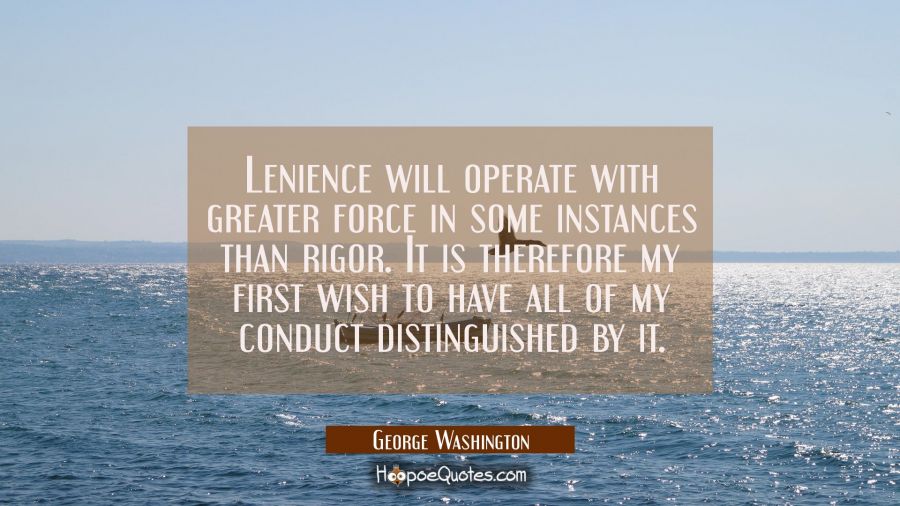 Lenience will operate with greater force in some instances than rigor. It is therefore my first wis George Washington Quotes