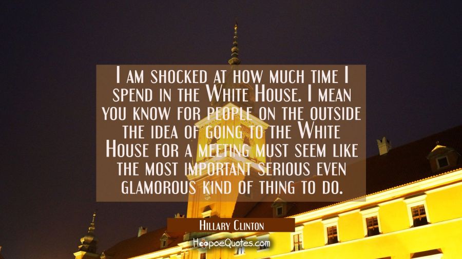 I am shocked at how much time I spend in the White House. I mean you know for people on the outside Hillary Clinton Quotes