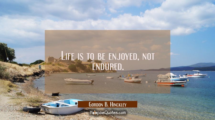 Life is to be enjoyed, not endured. Gordon B. Hinckley Quotes