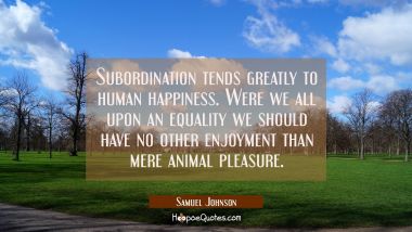 Subordination tends greatly to human happiness. Were we all upon an equality we should have no othe