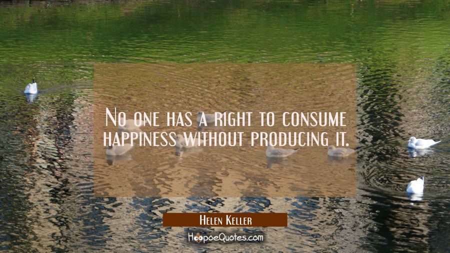 No one has a right to consume happiness without producing it. Helen Keller Quotes
